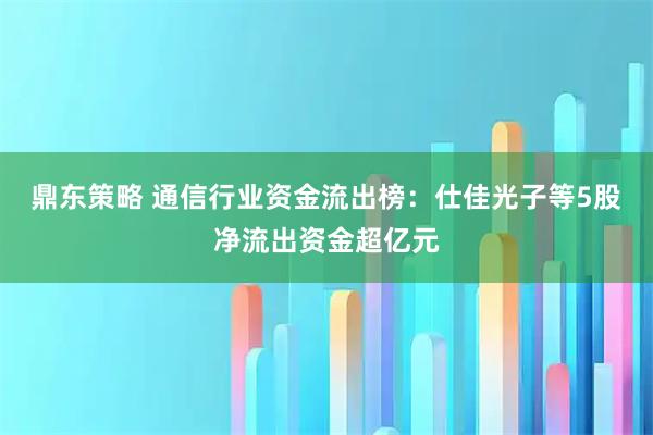 鼎东策略 通信行业资金流出榜：仕佳光子等5股净流出资金超亿元