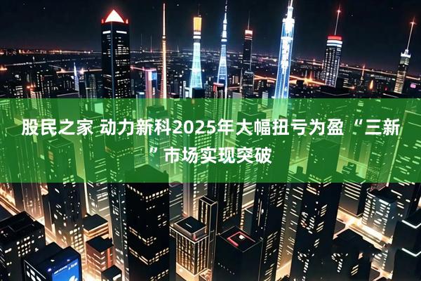 股民之家 动力新科2025年大幅扭亏为盈 “三新”市场实现突破