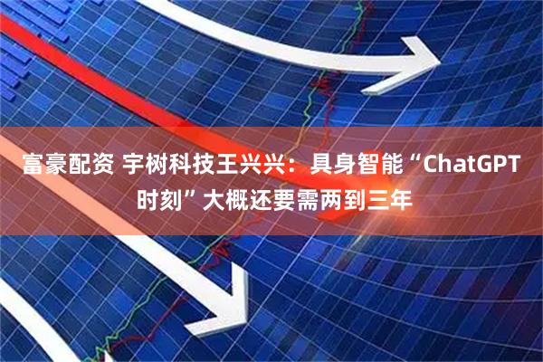富豪配资 宇树科技王兴兴：具身智能“ChatGPT 时刻”大概还要需两到三年