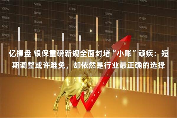 亿操盘 银保重磅新规全面封堵“小账”顽疾：短期调整或许难免，却依然是行业最正确的选择