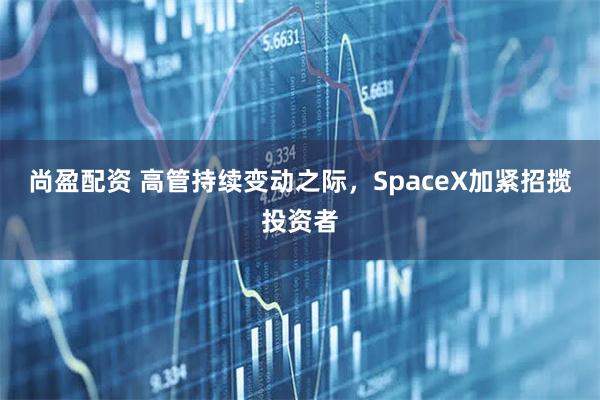 尚盈配资 高管持续变动之际，SpaceX加紧招揽投资者