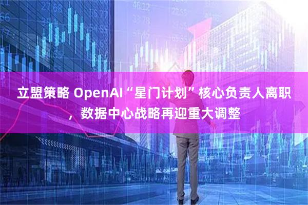 立盟策略 OpenAI“星门计划”核心负责人离职，数据中心战略再迎重大调整