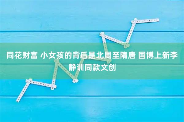 同花财富 小女孩的背后是北周至隋唐 国博上新李静训同款文创